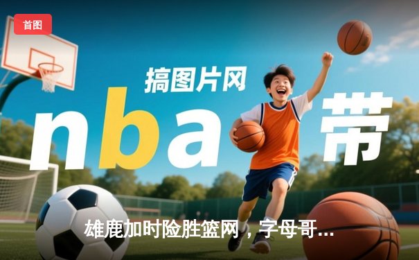 雄鹿加时险胜篮网，字母哥44分率队豪取六连胜